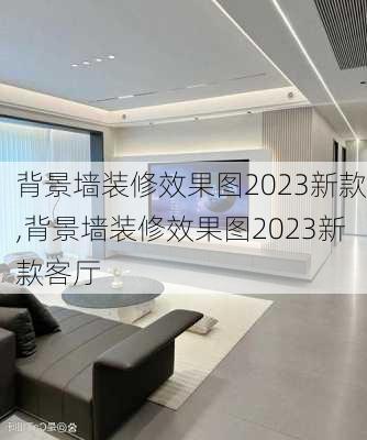 背景墙装修效果图2023新款,背景墙装修效果图2023新款客厅