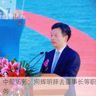 中船防务：向辉明辞去董事长等职务