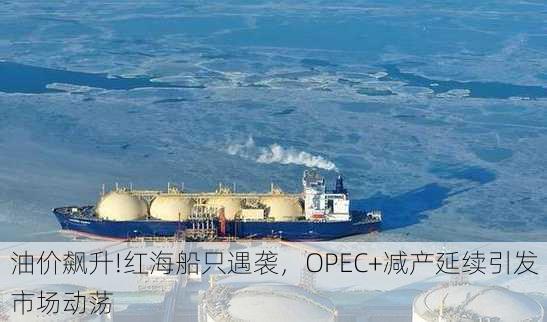 油价飙升!红海船只遇袭，OPEC+减产延续引发市场动荡