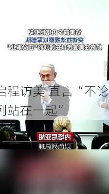 内塔尼亚胡启程访美 直言“不论谁赢
都会与以色列站在一起”