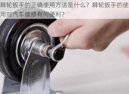 棘轮扳手的正确使用方法是什么？棘轮扳手的使用对汽车维修有何便利？