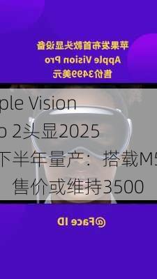 Apple Vision Pro 2头显2025年下半年量产：搭载M5芯片，售价或维持3500
