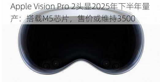 Apple Vision Pro 2头显2025年下半年量产：搭载M5芯片，售价或维持3500
